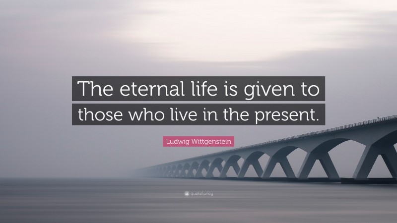 Ludwig Wittgenstein Quote: “The eternal life is given to those who live in the present.”