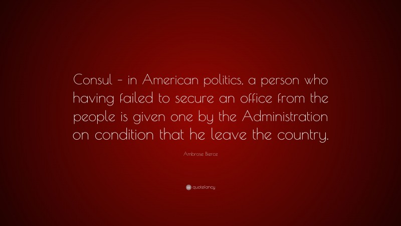 Ambrose Bierce Quote: “Consul – in American politics, a person who having failed to secure an office from the people is given one by the Administration on condition that he leave the country.”
