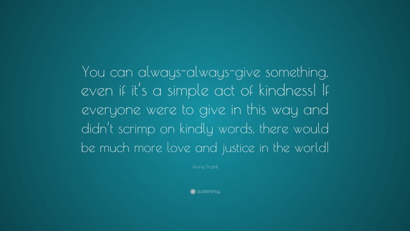 Anne Frank Quote: “You can always-always-give something, even if it’s a simple act of kindness! If everyone were to give in this way and didn’t scrimp on kindly words, there would be much more love and justice in the world!”