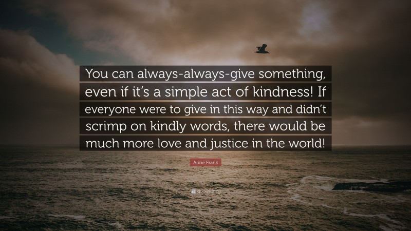 Anne Frank Quote: “You can always-always-give something, even if it’s a simple act of kindness! If everyone were to give in this way and didn’t scrimp on kindly words, there would be much more love and justice in the world!”