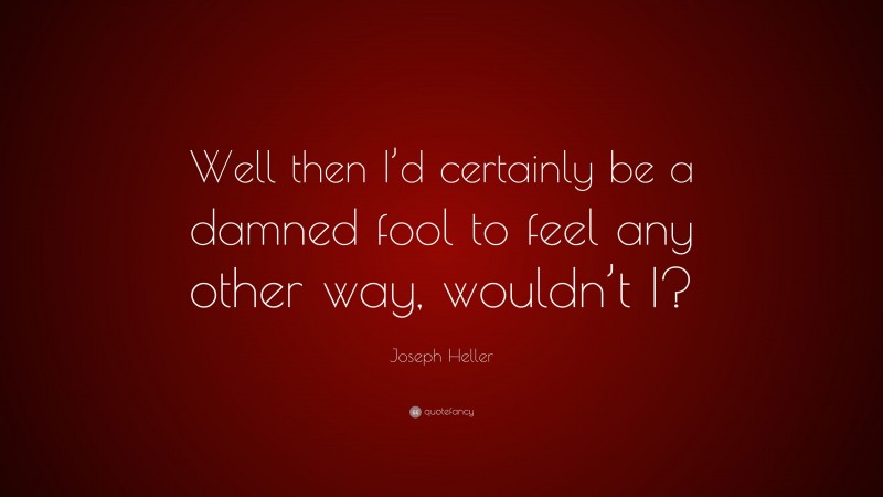 Joseph Heller Quote: “Well then I’d certainly be a damned fool to feel any other way, wouldn’t I?”