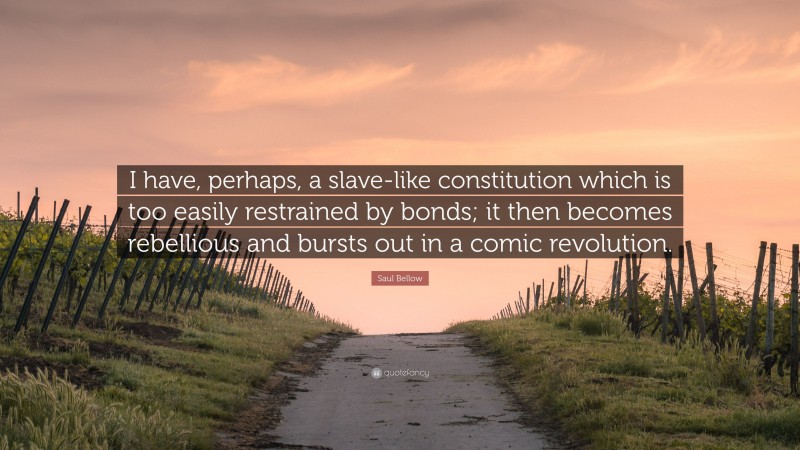 Saul Bellow Quote: “I have, perhaps, a slave-like constitution which is too easily restrained by bonds; it then becomes rebellious and bursts out in a comic revolution.”