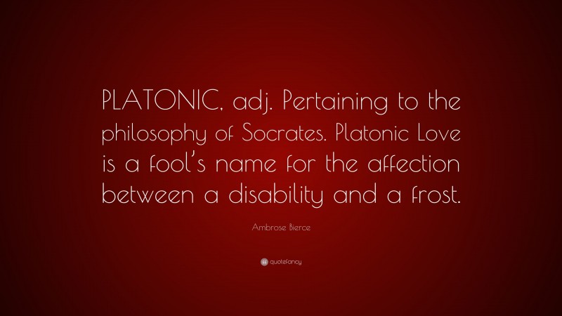Ambrose Bierce Quote: “PLATONIC, adj. Pertaining to the philosophy of Socrates. Platonic Love is a fool’s name for the affection between a disability and a frost.”