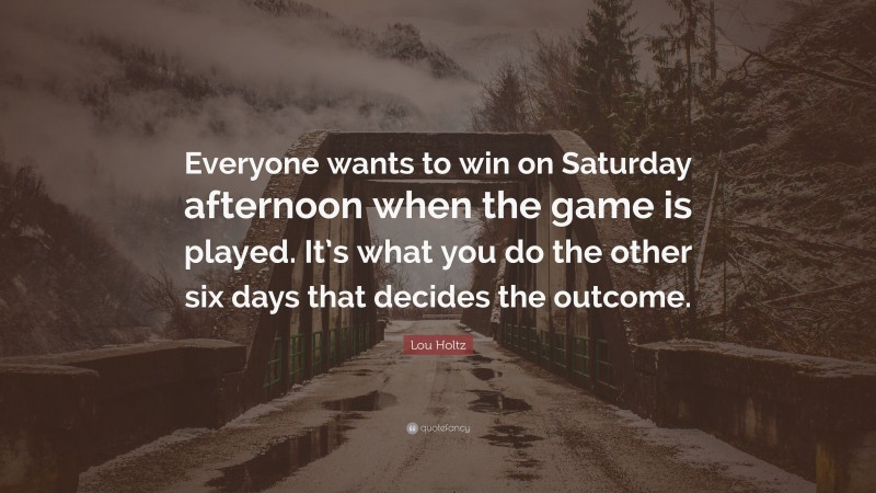 Lou Holtz Quote: “Everyone wants to win on Saturday afternoon when the game is played. It’s what you do the other six days that decides the outcome.”