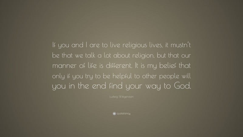 Ludwig Wittgenstein Quote: “If you and I are to live religious lives, it mustn’t be that we talk a lot about religion, but that our manner of life is different. It is my belief that only if you try to be helpful to other people will you in the end find your way to God.”