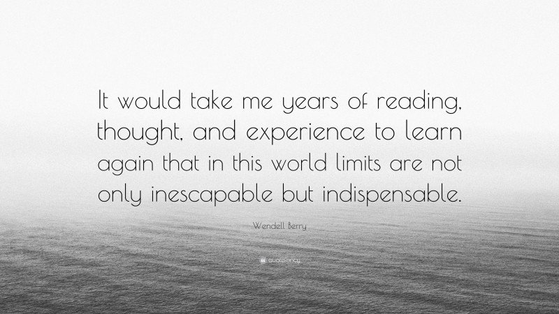 Wendell Berry Quote: “It would take me years of reading, thought, and experience to learn again that in this world limits are not only inescapable but indispensable.”