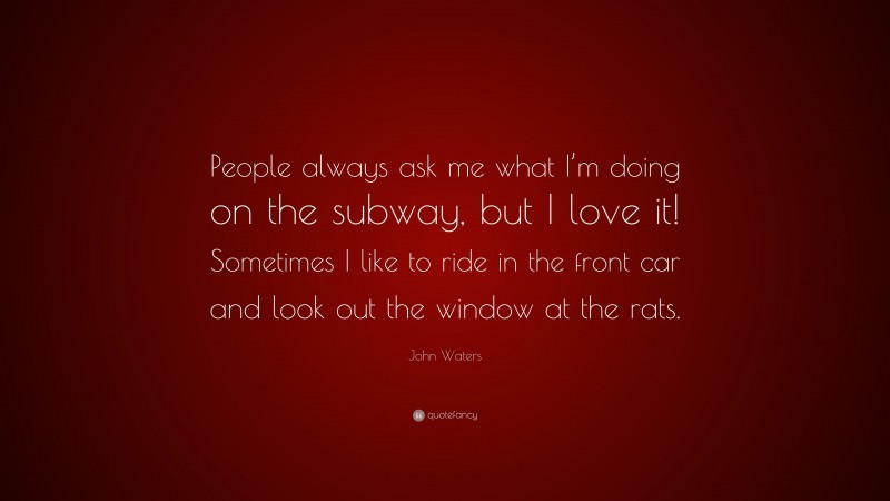 John Waters Quote: “People always ask me what I’m doing on the subway, but I love it! Sometimes I like to ride in the front car and look out the window at the rats.”