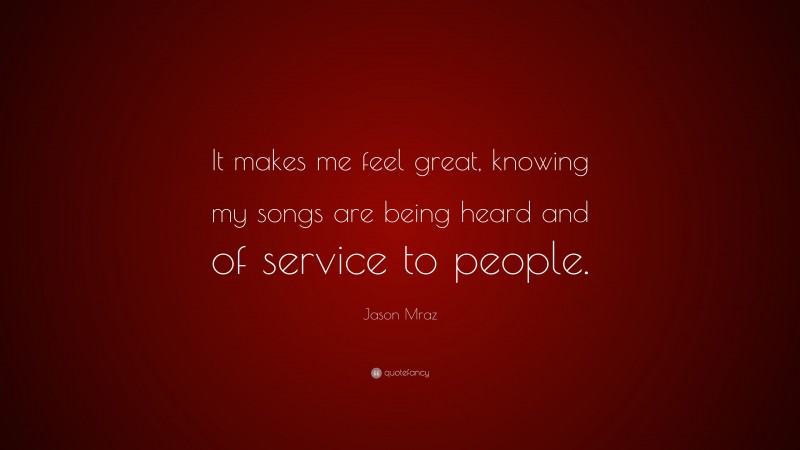 Jason Mraz Quote: “It makes me feel great, knowing my songs are being heard and of service to people.”