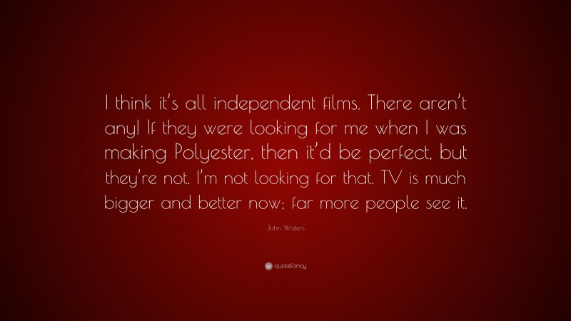 John Waters Quote: “I think it’s all independent films. There aren’t any! If they were looking for me when I was making Polyester, then it’d be perfect, but they’re not. I’m not looking for that. TV is much bigger and better now; far more people see it.”
