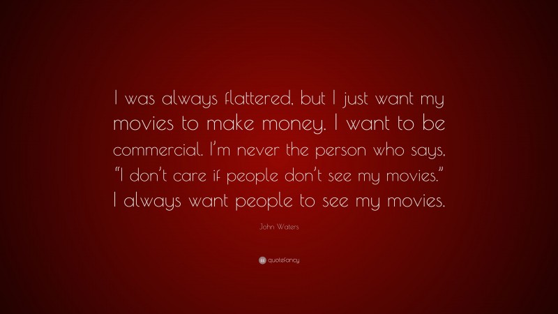 John Waters Quote: “I was always flattered, but I just want my movies to make money. I want to be commercial. I’m never the person who says, “I don’t care if people don’t see my movies.” I always want people to see my movies.”