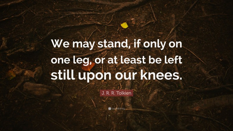 J. R. R. Tolkien Quote: “We may stand, if only on one leg, or at least be left still upon our knees.”