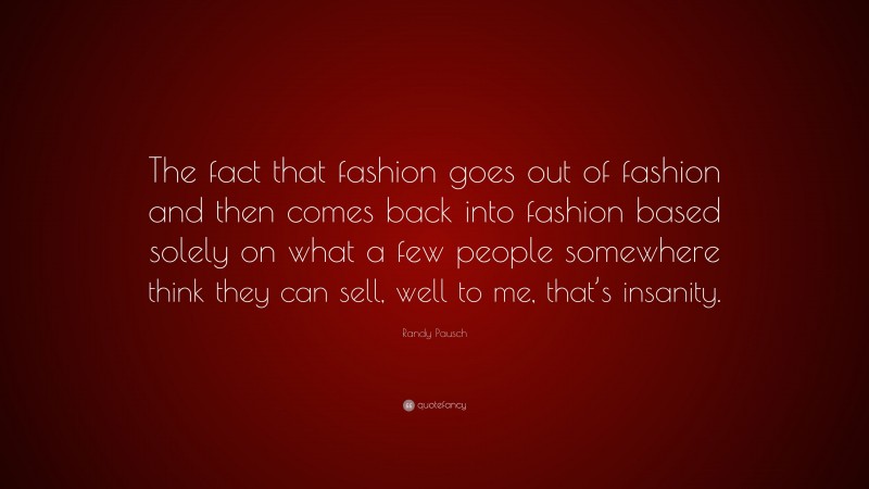 Randy Pausch Quote: “The fact that fashion goes out of fashion and then comes back into fashion based solely on what a few people somewhere think they can sell, well to me, that’s insanity.”