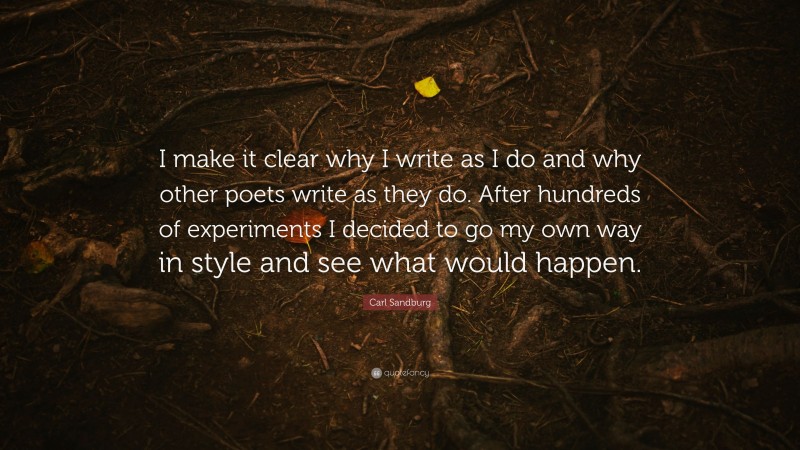 Carl Sandburg Quote: “I make it clear why I write as I do and why other poets write as they do. After hundreds of experiments I decided to go my own way in style and see what would happen.”