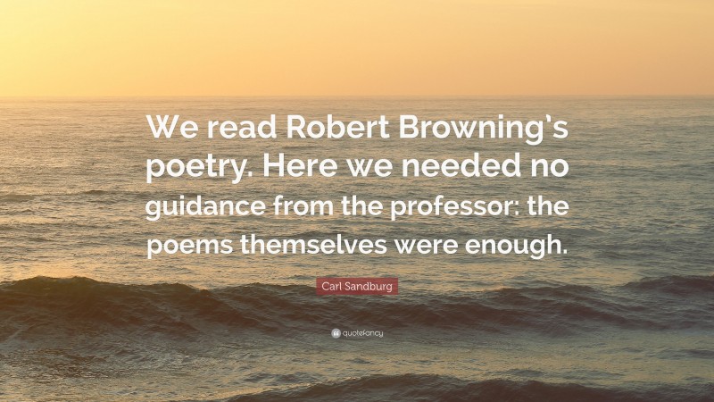 Carl Sandburg Quote: “We read Robert Browning’s poetry. Here we needed no guidance from the professor: the poems themselves were enough.”