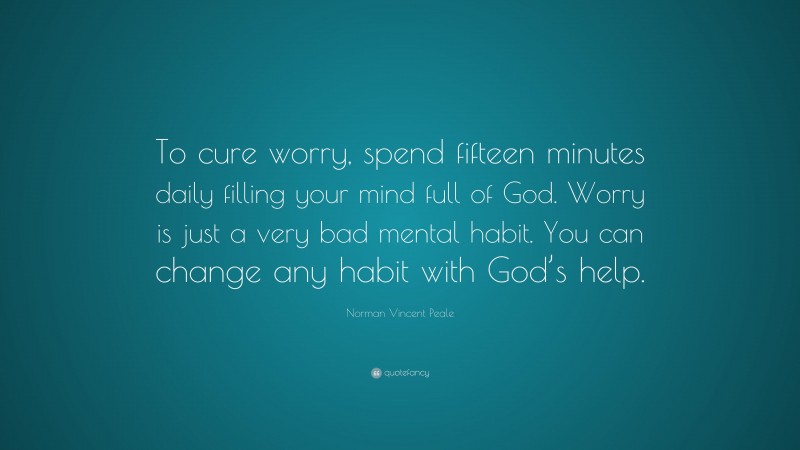 Norman Vincent Peale Quote: “To cure worry, spend fifteen minutes daily filling your mind full of God. Worry is just a very bad mental habit. You can change any habit with God’s help.”