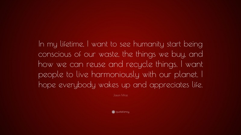 Jason Mraz Quote: “In my lifetime, I want to see humanity start being conscious of our waste, the things we buy, and how we can reuse and recycle things. I want people to live harmoniously with our planet. I hope everybody wakes up and appreciates life.”