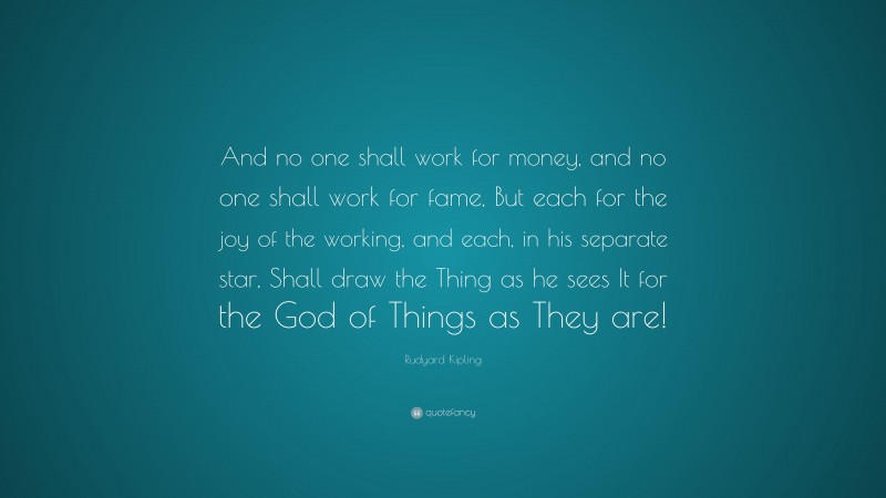Rudyard Kipling Quote: “And no one shall work for money, and no one shall work for fame, But each for the joy of the working, and each, in his separate star, Shall draw the Thing as he sees It for the God of Things as They are!”