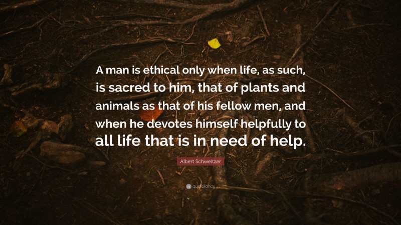 Albert Schweitzer Quote: “A man is ethical only when life, as such, is sacred to him, that of plants and animals as that of his fellow men, and when he devotes himself helpfully to all life that is in need of help.”