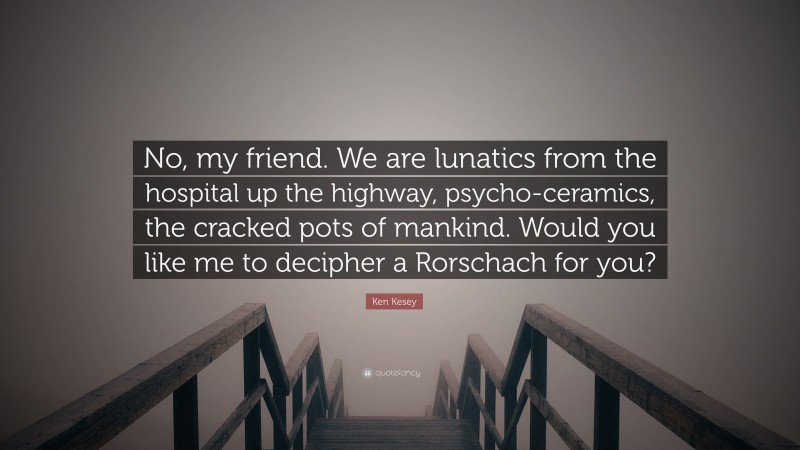 Ken Kesey Quote: “No, my friend. We are lunatics from the hospital up the highway, psycho-ceramics, the cracked pots of mankind. Would you like me to decipher a Rorschach for you?”