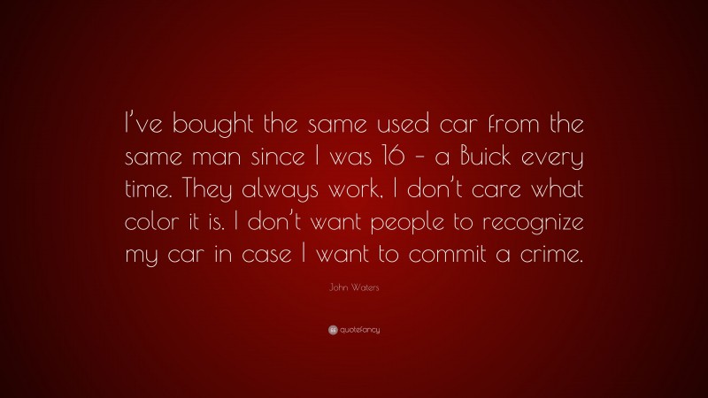 John Waters Quote: “I’ve bought the same used car from the same man since I was 16 – a Buick every time. They always work, I don’t care what color it is. I don’t want people to recognize my car in case I want to commit a crime.”
