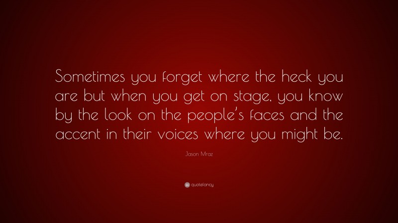 Jason Mraz Quote: “Sometimes you forget where the heck you are but when you get on stage, you know by the look on the people’s faces and the accent in their voices where you might be.”
