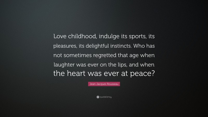 Jean-Jacques Rousseau Quote: “Love childhood, indulge its sports, its pleasures, its delightful instincts. Who has not sometimes regretted that age when laughter was ever on the lips, and when the heart was ever at peace?”