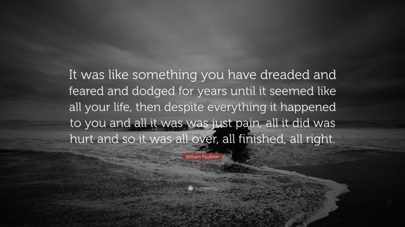 William Faulkner Quote: “It was like something you have dreaded and feared and dodged for years until it seemed like all your life, then despite everything it happened to you and all it was was just pain, all it did was hurt and so it was all over, all finished, all right.”