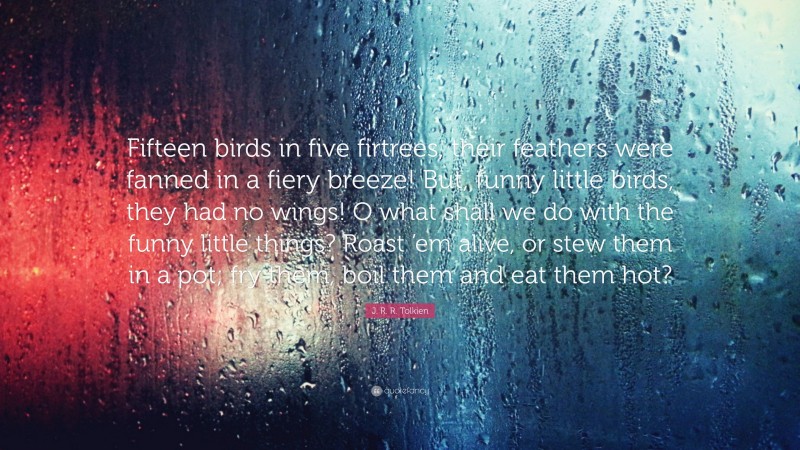 J. R. R. Tolkien Quote: “Fifteen birds in five firtrees, their feathers were fanned in a fiery breeze! But, funny little birds, they had no wings! O what shall we do with the funny little things? Roast ’em alive, or stew them in a pot; fry them, boil them and eat them hot?”