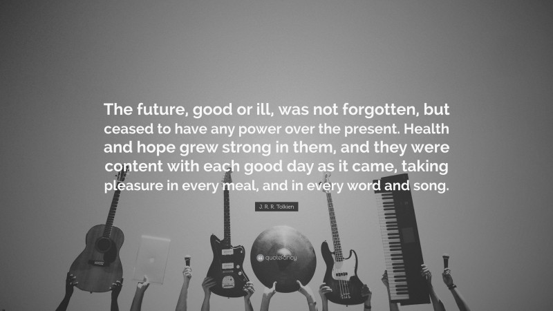 J. R. R. Tolkien Quote: “The future, good or ill, was not forgotten, but ceased to have any power over the present. Health and hope grew strong in them, and they were content with each good day as it came, taking pleasure in every meal, and in every word and song.”