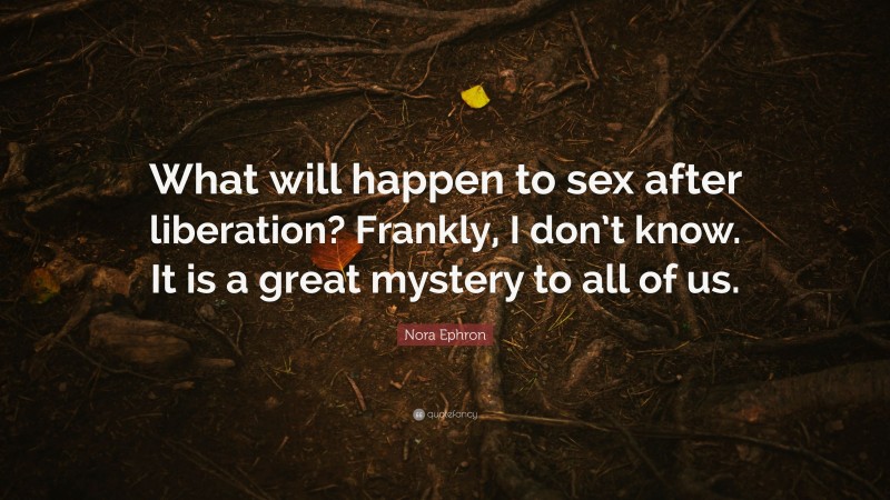 Nora Ephron Quote: “What will happen to sex after liberation? Frankly, I don’t know. It is a great mystery to all of us.”