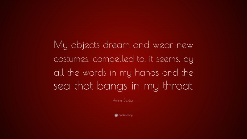Anne Sexton Quote: “My objects dream and wear new costumes, compelled to, it seems, by all the words in my hands and the sea that bangs in my throat.”