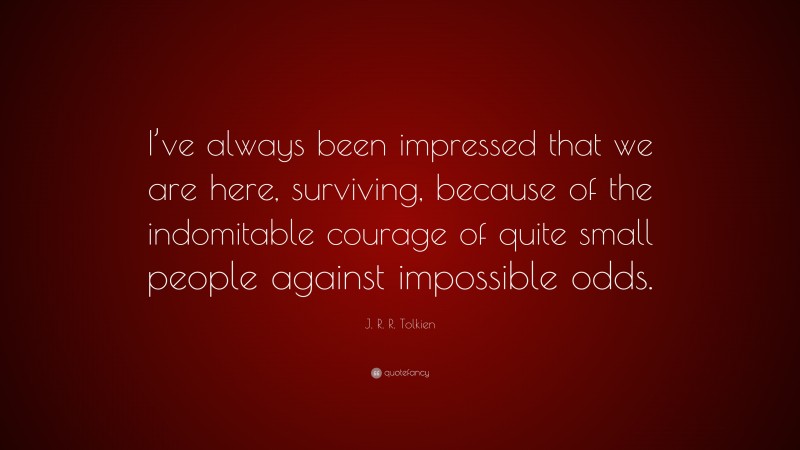 J. R. R. Tolkien Quote: “I’ve always been impressed that we are here, surviving, because of the indomitable courage of quite small people against impossible odds.”