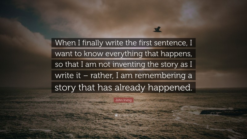 John Irving Quote: “When I finally write the first sentence, I want to know everything that happens, so that I am not inventing the story as I write it – rather, I am remembering a story that has already happened.”