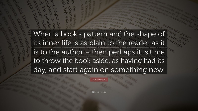 Doris Lessing Quote: “When a book’s pattern and the shape of its inner life is as plain to the reader as it is to the author – then perhaps it is time to throw the book aside, as having had its day, and start again on something new.”