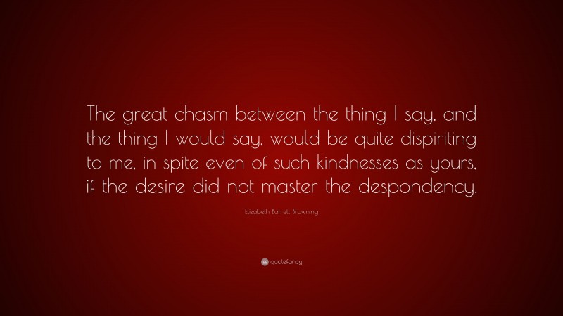 Elizabeth Barrett Browning Quote: “The great chasm between the thing I say, and the thing I would say, would be quite dispiriting to me, in spite even of such kindnesses as yours, if the desire did not master the despondency.”