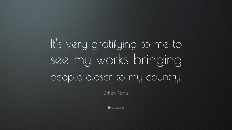 Orhan Pamuk Quote: “It’s very gratifying to me to see my works bringing people closer to my country.”