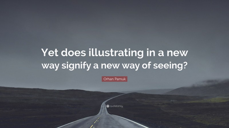 Orhan Pamuk Quote: “Yet does illustrating in a new way signify a new way of seeing?”