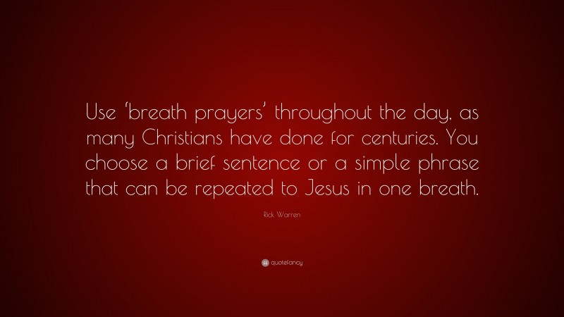 Rick Warren Quote: “Use ‘breath prayers’ throughout the day, as many Christians have done for centuries. You choose a brief sentence or a simple phrase that can be repeated to Jesus in one breath.”