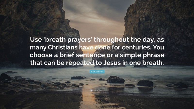 Rick Warren Quote: “Use ‘breath prayers’ throughout the day, as many Christians have done for centuries. You choose a brief sentence or a simple phrase that can be repeated to Jesus in one breath.”