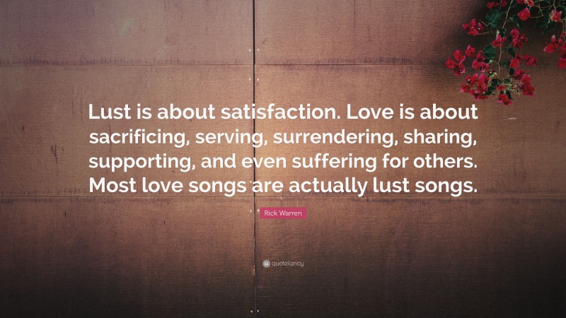 Rick Warren Quote: “Lust is about satisfaction. Love is about sacrificing, serving, surrendering, sharing, supporting, and even suffering for others. Most love songs are actually lust songs.”