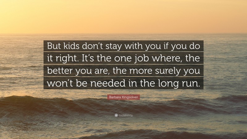 Barbara Kingsolver Quote: “But kids don’t stay with you if you do it right. It’s the one job where, the better you are, the more surely you won’t be needed in the long run.”