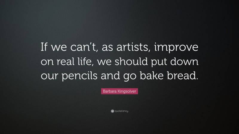 Barbara Kingsolver Quote: “If we can’t, as artists, improve on real life, we should put down our pencils and go bake bread.”