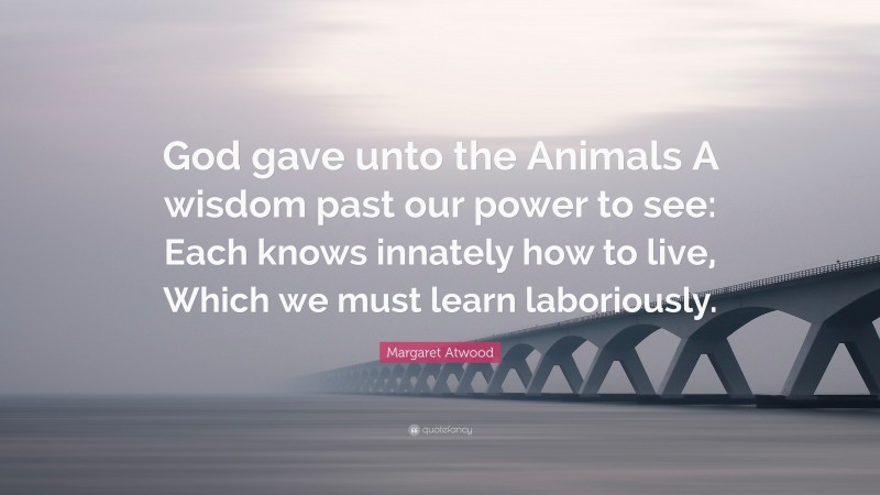 Margaret Atwood Quote: “God gave unto the Animals A wisdom past our power to see: Each knows innately how to live, Which we must learn laboriously.”