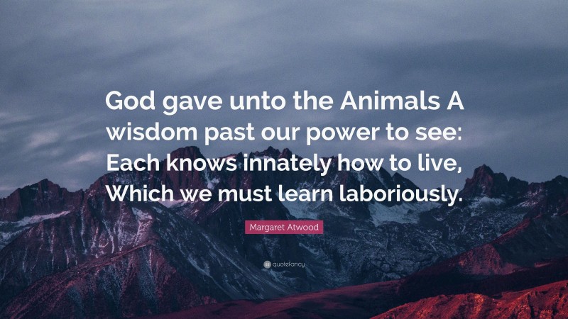 Margaret Atwood Quote: “God gave unto the Animals A wisdom past our power to see: Each knows innately how to live, Which we must learn laboriously.”