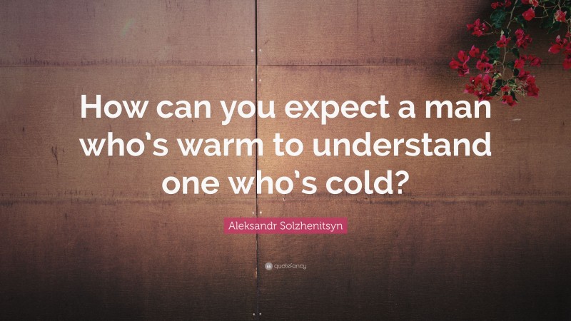Aleksandr Solzhenitsyn Quote: “How can you expect a man who’s warm to understand one who’s cold?”