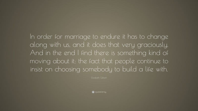 Elizabeth Gilbert Quote: “In order for marriage to endure it has to change along with us, and it does that very graciously. And in the end I find there is something kind of moving about it: the fact that people continue to insist on choosing somebody to build a life with.”