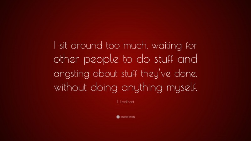 E. Lockhart Quote: “I sit around too much, waiting for other people to do stuff and angsting about stuff they’ve done, without doing anything myself.”