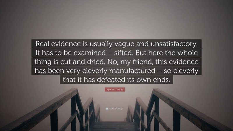 Agatha Christie Quote: “Real evidence is usually vague and unsatisfactory. It has to be examined – sifted. But here the whole thing is cut and dried. No, my friend, this evidence has been very cleverly manufactured – so cleverly that it has defeated its own ends.”