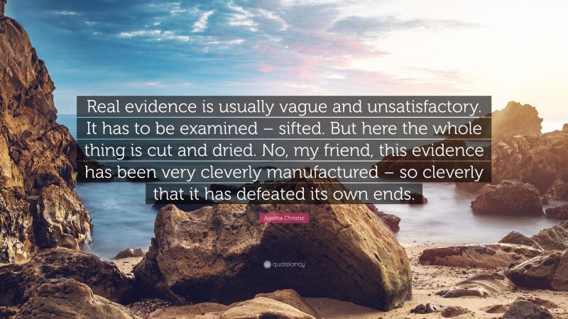 Agatha Christie Quote: “Real evidence is usually vague and unsatisfactory. It has to be examined – sifted. But here the whole thing is cut and dried. No, my friend, this evidence has been very cleverly manufactured – so cleverly that it has defeated its own ends.”