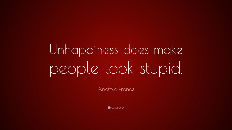 Anatole France Quote: “Unhappiness does make people look stupid.”